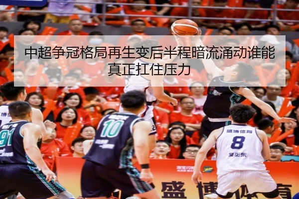 中超争冠格局再生变后半程暗流涌动谁能真正扛住压力