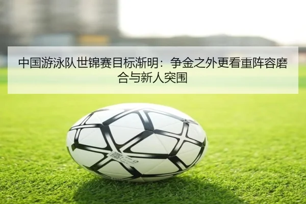 中国游泳队世锦赛目标渐明：争金之外更看重阵容磨合与新人突围